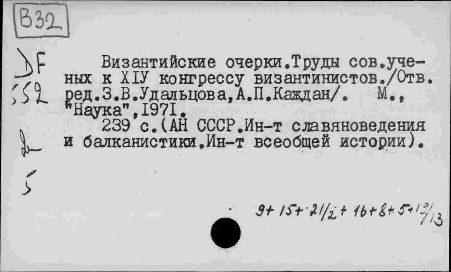 ﻿^взг
га
Византийские очерки.Труды сов.ученых к ХІУ конгрессу византинистов./Отв. ред.З.В.Удальцова,А.П.Каждая/. М., "Наука",1971.
239 с.(АН СССР.Ин-т славяноведения и балканистики.Ин-т всеобщей истории).
У* /У> 7/Д t	<2/